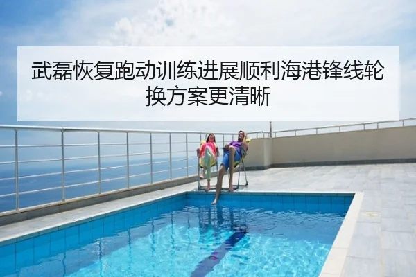 武磊恢复跑动训练进展顺利海港锋线轮换方案更清晰