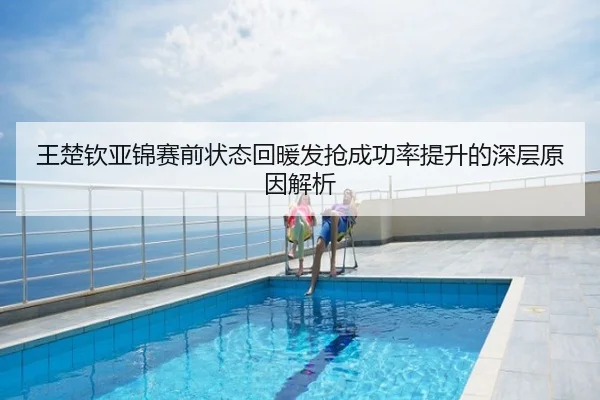 王楚钦亚锦赛前状态回暖发抢成功率提升的深层原因解析